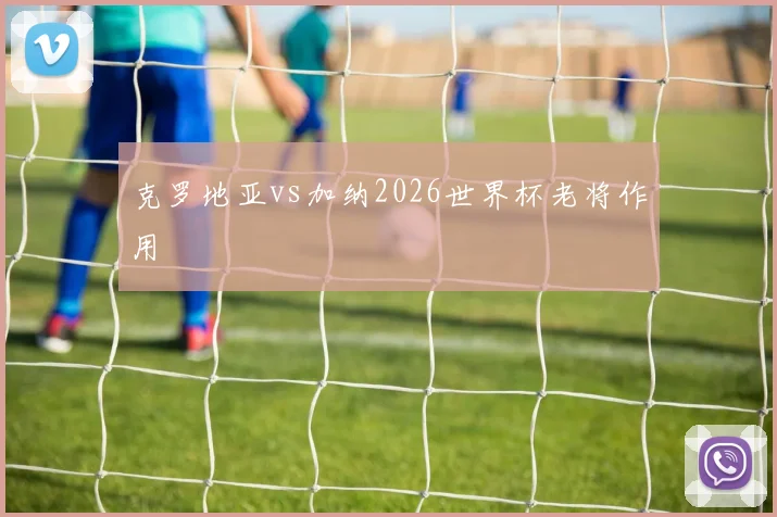 克罗地亚vs加纳2026世界杯老将作用