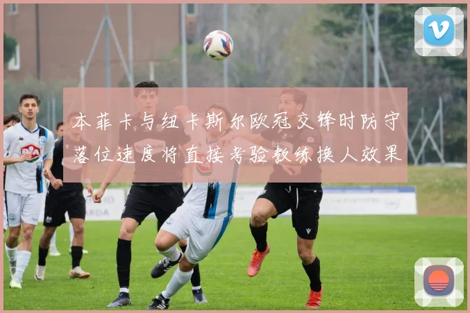 本菲卡与纽卡斯尔欧冠交锋时防守落位速度将直接考验教练换人效果