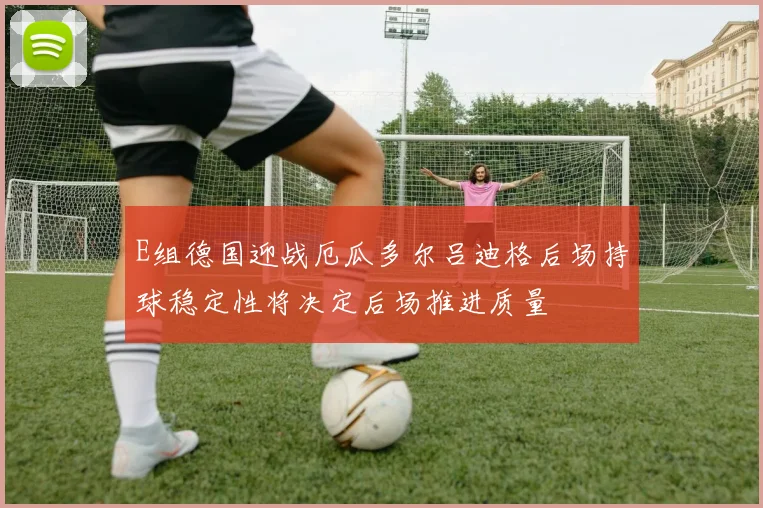 E组德国迎战厄瓜多尔吕迪格后场持球稳定性将决定后场推进质量