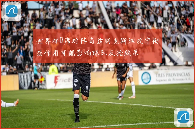 世界杯B席对阵乌兹别克斯坦攻守衔接作用可能影响球队反抢效果