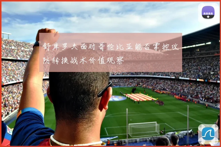 舒库罗夫面对哥伦比亚能否掌控攻防转换战术价值观察