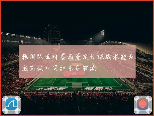 韩国队面对墨西哥定位球战术能否成突破口同组竞争解读