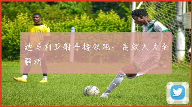 迪马利亚射手榜领跑，高效火力全解析