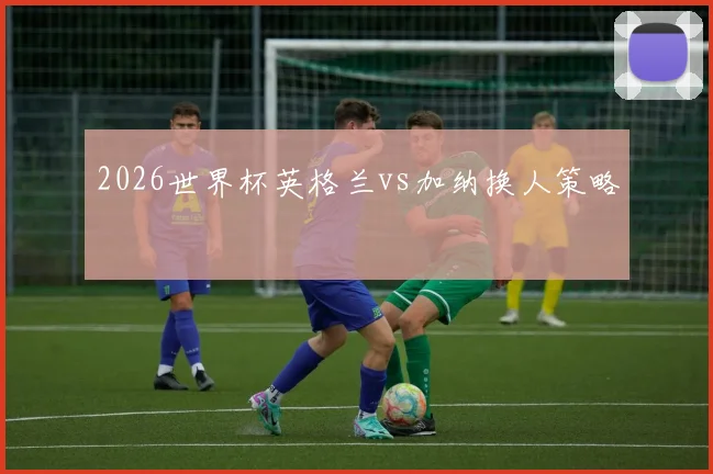2026世界杯英格兰vs加纳换人策略