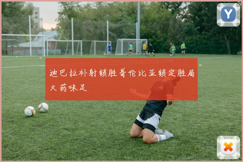 迪巴拉补射锁胜哥伦比亚锁定胜局火药味足