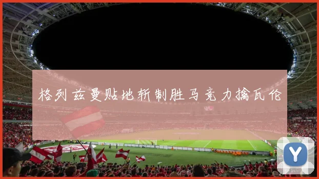 格列兹曼贴地斩制胜马竞力擒瓦伦
