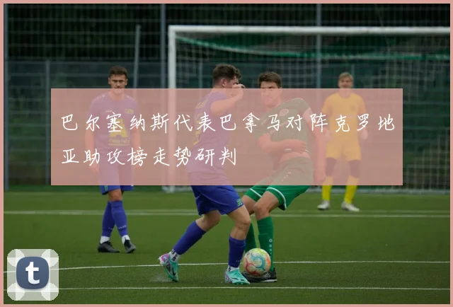 巴尔塞纳斯代表巴拿马对阵克罗地亚助攻榜走势研判