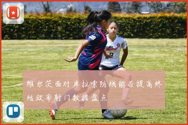 维尔茨面对库拉索防线能否提高终结效率射门数据盘点