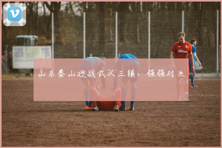 山东泰山迎战武汉三镇，强强对决