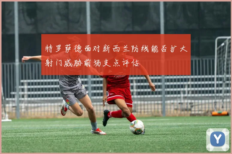特罗萨德面对新西兰防线能否扩大射门威胁前场支点评估