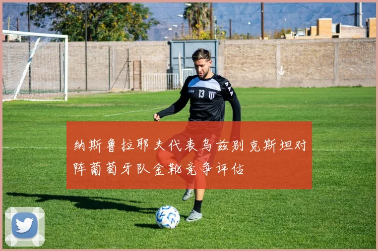 纳斯鲁拉耶夫代表乌兹别克斯坦对阵葡萄牙队金靴竞争评估