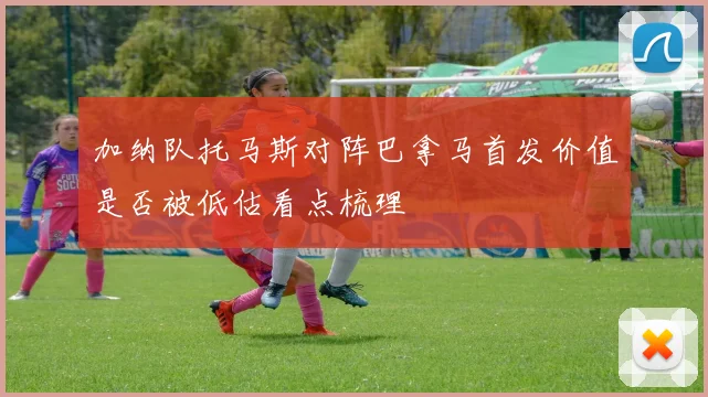 加纳队托马斯对阵巴拿马首发价值是否被低估看点梳理