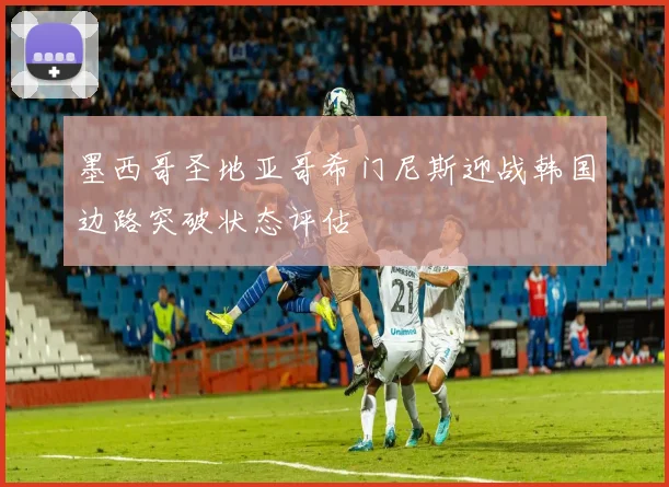 墨西哥圣地亚哥希门尼斯迎战韩国边路突破状态评估