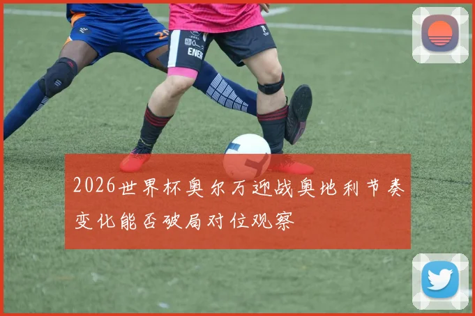 2026世界杯奥尔万迎战奥地利节奏变化能否破局对位观察