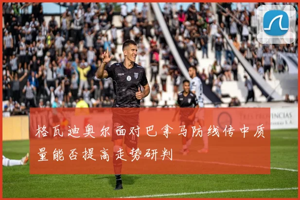 格瓦迪奥尔面对巴拿马防线传中质量能否提高走势研判