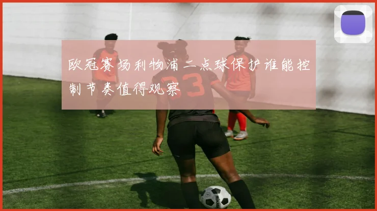 欧冠赛场利物浦二点球保护谁能控制节奏值得观察