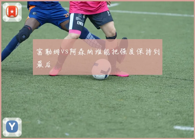 富勒姆vs阿森纳谁能把强度保持到最后