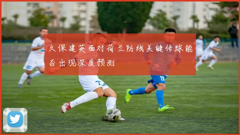 久保建英面对荷兰防线关键传球能否出现深度预测