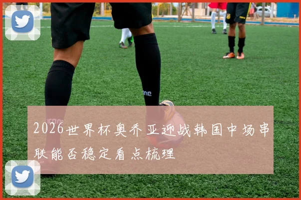 2026世界杯奥乔亚迎战韩国中场串联能否稳定看点梳理