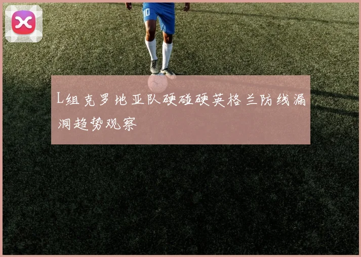 L组克罗地亚队硬碰硬英格兰防线漏洞趋势观察