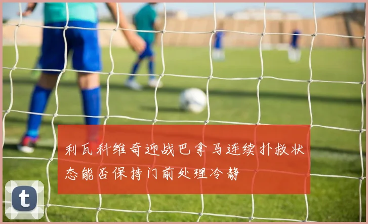 利瓦科维奇迎战巴拿马连续扑救状态能否保持门前处理冷静
