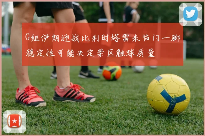 G组伊朗迎战比利时塔雷米临门一脚稳定性可能决定禁区触球质量