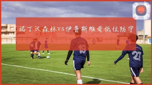 诺丁汉森林vs伊普斯维奇低位防守