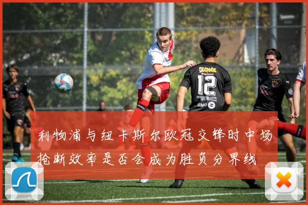利物浦与纽卡斯尔欧冠交锋时中场抢断效率是否会成为胜负分界线