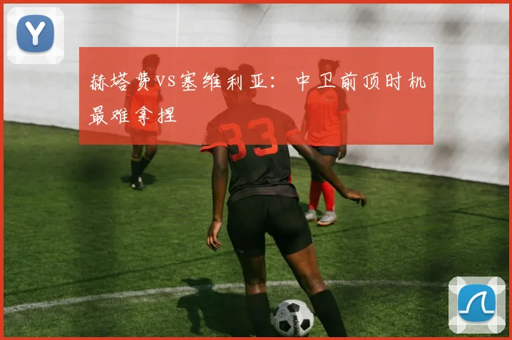 赫塔费vs塞维利亚:中卫前顶时机最难拿捏