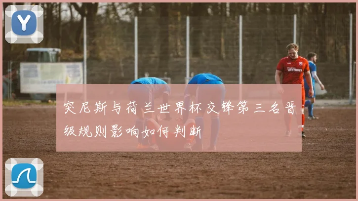 突尼斯与荷兰世界杯交锋第三名晋级规则影响如何判断
