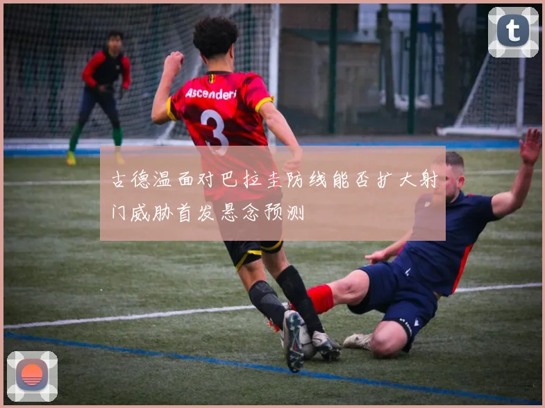 古德温面对巴拉圭防线能否扩大射门威胁首发悬念预测