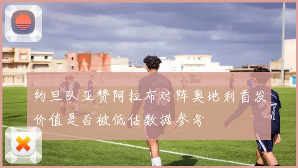 约旦队亚赞阿拉布对阵奥地利首发价值是否被低估数据参考