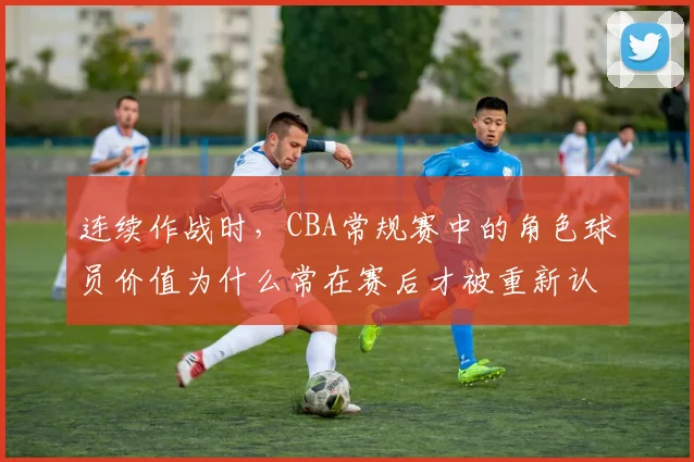 连续作战时，CBA常规赛中的角色球员价值为什么常在赛后才被重新认识