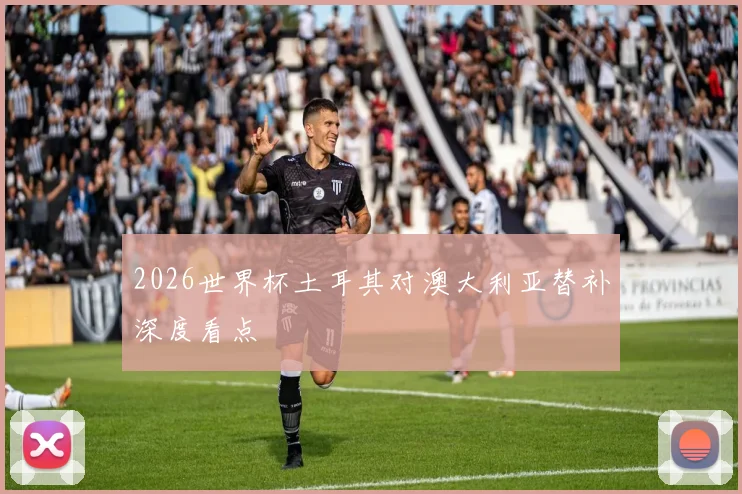 2026世界杯土耳其对澳大利亚替补深度看点