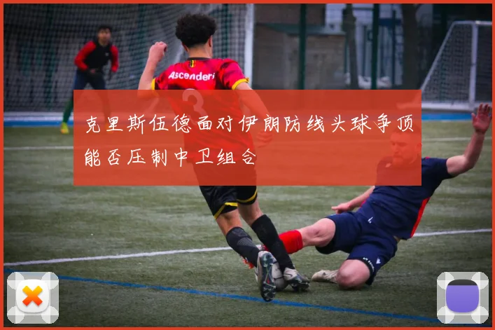 克里斯伍德面对伊朗防线头球争顶能否压制中卫组合