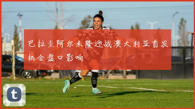 巴拉圭阿尔米隆迎战澳大利亚首发机会盘口影响