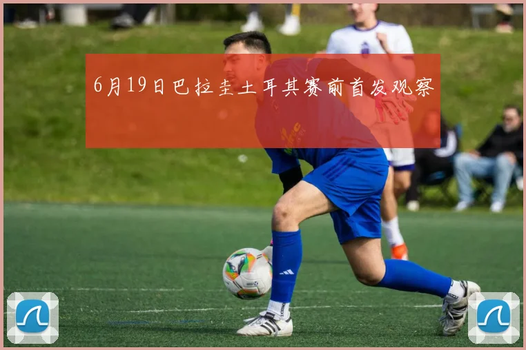 6月19日巴拉圭土耳其赛前首发观察