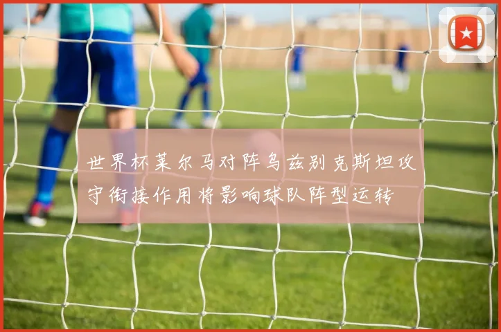 世界杯莱尔马对阵乌兹别克斯坦攻守衔接作用将影响球队阵型运转