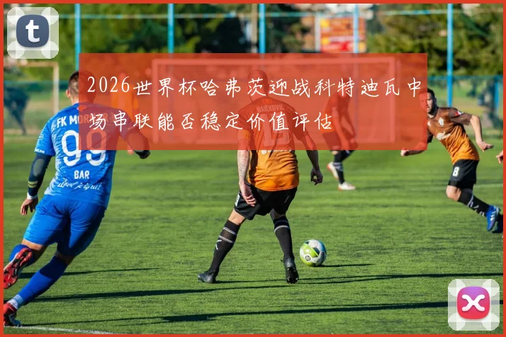 2026世界杯哈弗茨迎战科特迪瓦中场串联能否稳定价值评估