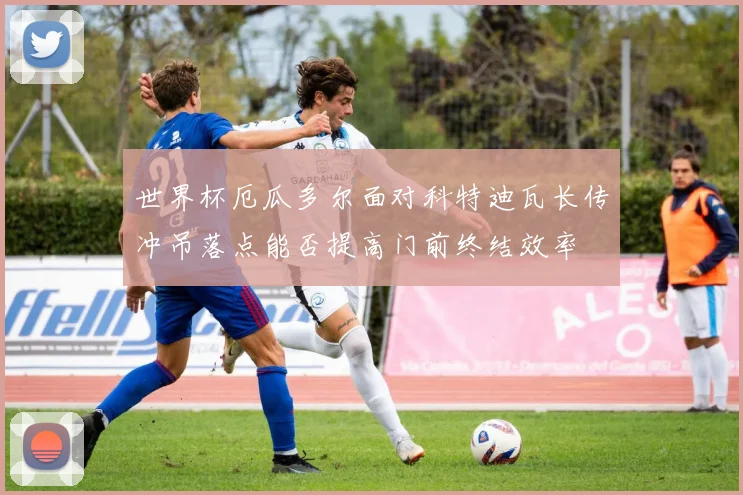 世界杯厄瓜多尔面对科特迪瓦长传冲吊落点能否提高门前终结效率